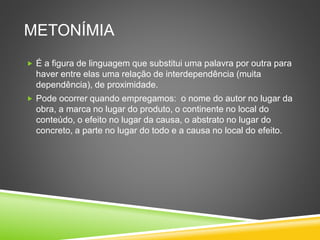 METONÍMIA
 É a figura de linguagem que substitui uma palavra por outra para
haver entre elas uma relação de interdependência (muita
dependência), de proximidade.
 Pode ocorrer quando empregamos: o nome do autor no lugar da
obra, a marca no lugar do produto, o continente no local do
conteúdo, o efeito no lugar da causa, o abstrato no lugar do
concreto, a parte no lugar do todo e a causa no local do efeito.
 