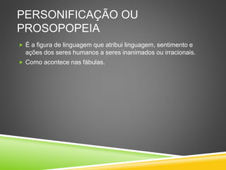 PERSONIFICAÇÃO OU
PROSOPOPEIA
 É a figura de linguagem que atribui linguagem, sentimento e
ações dos seres humanos a seres inanimados ou irracionais.
 Como acontece nas fábulas.
 