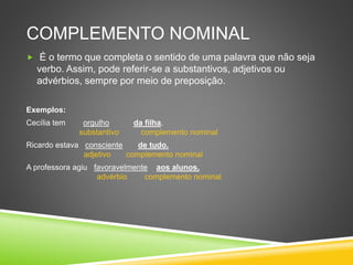 COMPLEMENTO NOMINAL
 É o termo que completa o sentido de uma palavra que não seja
verbo. Assim, pode referir-se a substantivos, adjetivos ou
advérbios, sempre por meio de preposição.
Exemplos:
Cecília tem orgulho da filha.
substantivo complemento nominal
Ricardo estava consciente de tudo.
adjetivo complemento nominal
A professora agiu favoravelmente aos alunos.
advérbio complemento nominal
 