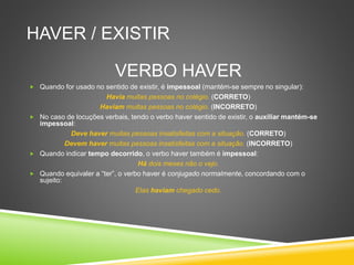 HAVER / EXISTIR
VERBO HAVER
 Quando for usado no sentido de existir, é impessoal (mantém-se sempre no singular):
Havia muitas pessoas no colégio. (CORRETO)
Haviam muitas pessoas no colégio. (INCORRETO)
 No caso de locuções verbais, tendo o verbo haver sentido de existir, o auxiliar mantém-se
impessoal:
Deve haver muitas pessoas insatisfeitas com a situação. (CORRETO)
Devem haver muitas pessoas insatisfeitas com a situação. (INCORRETO)
 Quando indicar tempo decorrido, o verbo haver também é impessoal:
Há dois meses não o vejo.
 Quando equivaler a “ter”, o verbo haver é conjugado normalmente, concordando com o
sujeito:
Elas haviam chegado cedo.
 