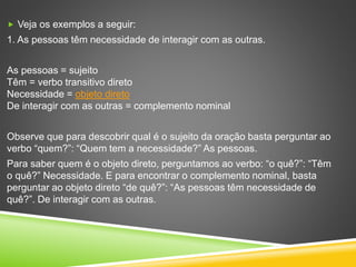  Veja os exemplos a seguir:
1. As pessoas têm necessidade de interagir com as outras.
As pessoas = sujeito
Têm = verbo transitivo direto
Necessidade = objeto direto
De interagir com as outras = complemento nominal
Observe que para descobrir qual é o sujeito da oração basta perguntar ao
verbo “quem?”: “Quem tem a necessidade?” As pessoas.
Para saber quem é o objeto direto, perguntamos ao verbo: “o quê?”: “Têm
o quê?” Necessidade. E para encontrar o complemento nominal, basta
perguntar ao objeto direto “de quê?”: “As pessoas têm necessidade de
quê?”. De interagir com as outras.
 