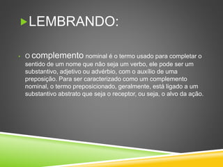 LEMBRANDO:
• O complemento nominal é o termo usado para completar o
sentido de um nome que não seja um verbo, ele pode ser um
substantivo, adjetivo ou advérbio, com o auxílio de uma
preposição. Para ser caracterizado como um complemento
nominal, o termo preposicionado, geralmente, está ligado a um
substantivo abstrato que seja o receptor, ou seja, o alvo da ação.
 