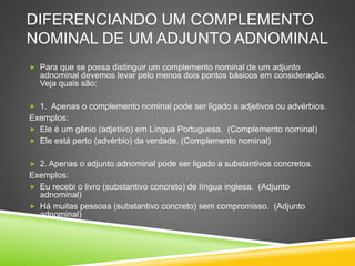 DIFERENCIANDO UM COMPLEMENTO
NOMINAL DE UM ADJUNTO ADNOMINAL
 Para que se possa distinguir um complemento nominal de um adjunto
adnominal devemos levar pelo menos dois pontos básicos em consideração.
Veja quais são:
 1. Apenas o complemento nominal pode ser ligado a adjetivos ou advérbios.
Exemplos:
 Ele é um gênio (adjetivo) em Língua Portuguesa. (Complemento nominal)
 Ele está perto (advérbio) da verdade. (Complemento nominal)
 2. Apenas o adjunto adnominal pode ser ligado a substantivos concretos.
Exemplos:
 Eu recebi o livro (substantivo concreto) de língua inglesa. (Adjunto
adnominal)
 Há muitas pessoas (substantivo concreto) sem compromisso. (Adjunto
adnominal)
 