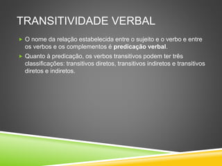 TRANSITIVIDADE VERBAL
 O nome da relação estabelecida entre o sujeito e o verbo e entre
os verbos e os complementos é predicação verbal.
 Quanto à predicação, os verbos transitivos podem ter três
classificações: transitivos diretos, transitivos indiretos e transitivos
diretos e indiretos.
 