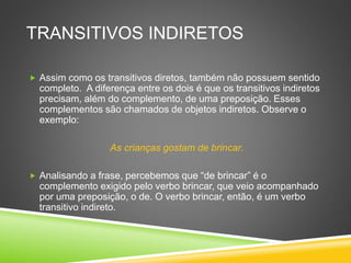 TRANSITIVOS INDIRETOS
 Assim como os transitivos diretos, também não possuem sentido
completo. A diferença entre os dois é que os transitivos indiretos
precisam, além do complemento, de uma preposição. Esses
complementos são chamados de objetos indiretos. Observe o
exemplo:
As crianças gostam de brincar.
 Analisando a frase, percebemos que “de brincar” é o
complemento exigido pelo verbo brincar, que veio acompanhado
por uma preposição, o de. O verbo brincar, então, é um verbo
transitivo indireto.
 