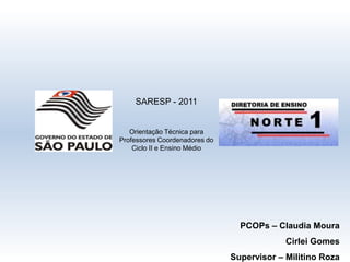 SARESP - 2011 Orientação Técnica para Professores Coordenadores do Ciclo II e Ensino Médio PCOPs – Claudia Moura  Cirlei Gomes Supervisor – Militino Roza 