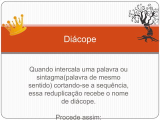 Quando intercala uma palavra ou
sintagma(palavra de mesmo
sentido) cortando-se a sequência,
essa reduplicação recebe o nome
de diácope.
Procede assim:
Diácope
 