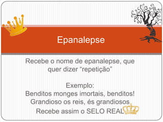 Recebe o nome de epanalepse, que
quer dizer “repetição”
Exemplo:
Benditos monges imortais, benditos!
Grandioso os reis, és grandiosos
Recebe assim o SELO REAL
Epanalepse
 