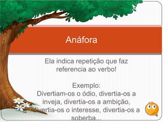 Ela indica repetição que faz
referencia ao verbo!
Exemplo:
Divertiam-os o ódio, divertia-os a
inveja, divertia-os a ambição,
divertia-os o interesse, divertia-os a
soberba...
Anáfora
 