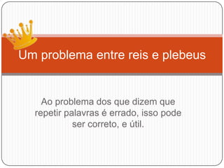 Ao problema dos que dizem que
repetir palavras é errado, isso pode
ser correto, e útil.
Um problema entre reis e plebeus
 