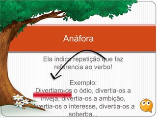 Ela indica repetição que faz
referencia ao verbo!
Exemplo:
Divertiam-os o ódio, divertia-os a
inveja, divertia-os a ambição,
divertia-os o interesse, divertia-os a
soberba...
Anáfora
 