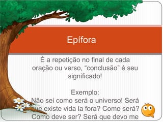 É a repetição no final de cada
oração ou verso, “conclusão” é seu
significado!
Exemplo:
Não sei como será o universo! Será
que existe vida la fora? Como será?
Como deve ser? Será que devo me
Epífora
 