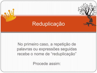 No primeiro caso, a repetição de
palavras ou expressões seguidas
recebe o nome de “reduplicação”
Procede assim:
Reduplicação
 