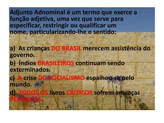 Adjunto Adnominal é um termo que exerce a função adjetiva, uma vez que serve para especificar, restringir ou qualificar um nome, particularizando-lhe o sentido:a)  As crianças DO BRASIL merecem assistência do governo.b)  Índios BRASILEIROS continuam sendo exterminados.c)  A crise DO SOCIALISMO espalhou-se pelo mundo.d)  TODOS OS livros CRÍTICOS sofrem ameaças PERIGOSAS.