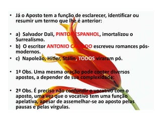 Já o Aposto tem a função de esclarecer, identificar ou resumir um termo que lhe é anterior:a)  Salvador Dali, PINTOR ESPANHOL, imortalizou o Surrealismo.b)  O escritor ANTONIO CALLADO escreveu romances pós-modernos.c)  Napoleão, Hitler, Stálin, TODOS viraram pó.1ª Obs. Uma mesma oração pode conter diversos apostos, a depender de sua complexidade:2ª Obs. É preciso não confundir o vocativo com o aposto, uma vez que o vocativo tem uma função apelativa, apesar de assemelhar-se ao aposto pelas pausas e pelas vírgulas.