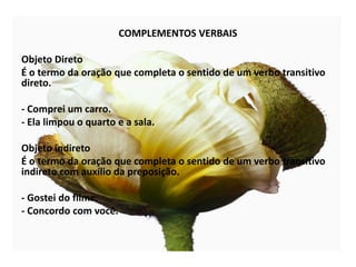 COMPLEMENTOS VERBAISObjeto DiretoÉ o termo da oração que completa o sentido de um verbo transitivo direto.- Comprei um carro.- Ela limpou o quarto e a sala.Objeto indiretoÉ o termo da oração que completa o sentido de um verbo transitivo indireto com auxílio da preposição.- Gostei do filme.- Concordo com você.