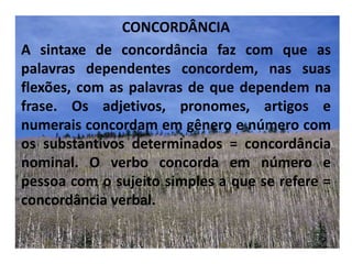 CONCORDÂNCIAA sintaxe de concordância faz com que as palavras dependentes concordem, nas suas flexões, com as palavras de que dependem na frase. Os adjetivos, pronomes, artigos e numerais concordam em gênero e número com os substantivos determinados = concordância nominal. O verbo concorda em número e pessoa com o sujeito simples a que se refere = concordância verbal.