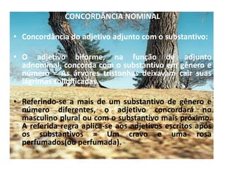 CONCORDÂNCIA NOMINALConcordância do adjetivo adjunto com o substantivo:O adjetivo biforme, na função de adjunto adnominal, concorda com o substantivo em gênero e número = As árvores tristonhas deixavam cair suas lágrimas solidificadas.Referindo-se a mais de um substantivo de gênero e número diferentes, o adjetivo concordará no masculino plural ou com o substantivo mais próximo. A referida regra aplica-se aos adjetivos escritos após os substantivos = Um cravo e uma rosa perfumados(ou perfumada).