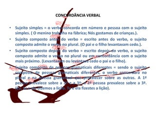 CONCORDÂNCIA VERBALSujeito simples = o verbo concorda em número e pessoa com o sujeito simples. ( O menino trabalha na fábrica; Nós gostamos de crianças.).Sujeito composto antes do verbo = escrito antes do verbo, o sujeito composto admite o verbo no plural. (O pai e o filho levantavam cedo.).Sujeito composto depois do verbo = escrito depois do verbo, o sujeito composto admite o verbo no plural ou em concordância com o sujeito mais próximo. (Levantavam ou levantava cedo o pai e o filho).Sujeito composto de pessoas gramaticais diferentes = sendo o sujeito composto de pessoas gramaticais diferentes, o verbo concordará no plural e na pessoa gramatical que prevalecer sobre as outras. A 1ª pessoa prevalece sobre a 2ª e a 3ª; a 2ª pessoa prevalece sobre a 3ª. (Eu, tu e ela dizemos a lição. Tu e ela fizestes a lição).