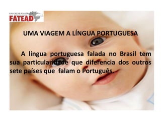 UMA VIAGEM A LÍNGUA PORTUGUESA       A língua portuguesa falada no Brasil tem sua particularidade que diferencia dos outros sete países que  falam o Português. 