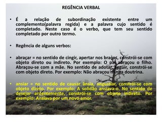 REGÊNCIA VERBALÉ a relação de subordinação existente entre um complemento(palavra regida) e a palavra cujo sentido é completado. Neste caso é o verbo, que tem seu sentido completado por outro termo.Regência de alguns verbos:abraçar = no sentido de cingir, apertar nos braços, constrói-se com objeto direto ou indireto. Por exemplo: O pai abraçou o filho. Abraçou-se com a mãe. No sentido de adotar, seguir, constrói-se com objeto direto. Por exemplo: Não abraçou minha doutrina.ansiar = no sentido de causar ânsia, angustiar, constrói-se com objeto direto. Por exemplo: A solidão ansiava-o. No sentido de desejar ardentemente, constrói-se com objeto indireto. Por exemplo: Ansiava por um novo amor.