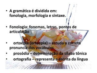 A gramática é dividida em: fonologia, morfologia e sintaxe.Fonologia: fonemas, letras, pontos de articulaçãoortoépia (ortoepia) – estuda a correta pronuncia dos vocábulos    prosódia – determinação da sílaba tônica    ortografia – representa a escrita da língua