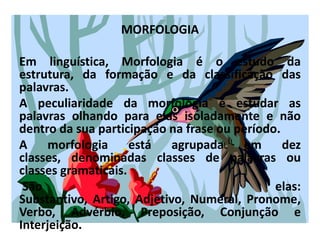 MORFOLOGIAEm linguística, Morfologia é o estudo da estrutura, da formação e da classificação das palavras. A peculiaridade da morfologia é estudar as palavras olhando para elas isoladamente e não dentro da sua participação na frase ou período. A morfologia está agrupada em dez classes, denominadas classes de palavras ou classes gramaticais. São elas: Substantivo, Artigo, Adjetivo, Numeral, Pronome, Verbo, Advérbio, Preposição, Conjunção e Interjeição.