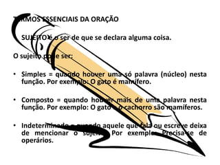 TERMOS ESSENCIAIS DA ORAÇÃOSUJEITO é o ser de que se declara alguma coisa.O sujeito pode ser:Simples = quando houver uma só palavra (núcleo) nesta função. Por exemplo: O gato é mamífero.Composto = quando houver mais de uma palavra nesta função. Por exemplo: O gato e o cachorro são mamíferos.Indeterminado = quando aquele que fala ou escreve deixa de mencionar o sujeito. Por exemplo: Precisa-se de operários.