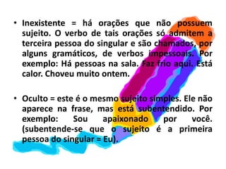 Inexistente = há orações que não possuem sujeito. O verbo de tais orações só admitem a terceira pessoa do singular e são chamados, por alguns gramáticos, de verbos impessoais. Por exemplo: Há pessoas na sala. Faz frio aqui. Está calor. Choveu muito ontem.Oculto = este é o mesmo sujeito simples. Ele não aparece na frase, mas está subentendido. Por exemplo: Sou apaixonado por você. (subentende-se que o sujeito é a primeira pessoa do singular = Eu).