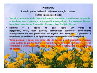 PREDICADOÉ aquilo que se declara do sujeito se a oração o possui.Há três tipos de predicado:Verbal = quando o núcleo do predicado for um verbo transitivo ou intransitivo e, também, sem a presença de um predicativo qualquer. Por exemplo: O aluno leu o livro. (o verbo ler é transitivo direto e o livro é objeto direto).Nominal = é aquele no qual figura um verbo de ligação(ser, estar, ficar, parecer, permanecer, continuar) devidamente acompanhado de um predicativo do sujeito. Por exemplo: O professor é experiente. (o verbo ser é de ligação e experiente é predicativo do sujeito).Verbo-nominal = possui um verbo não de ligação e um predicativo qualquer como núcleos do predicado. Por exemplo: Eu considero você inteligente. (o verbo considerar é transitivo direto, você é objeto direto e inteligente é o predicativo do objeto).