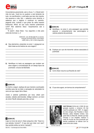 LCP  Português 
_________________________________________________________________________________________________________________________
___________________________________________________________________________________________________________________________________________________________________________________________________________________________________________________________________________________________________________________________________________________________________________________________________________________________ _____________________________________________________________________________________________________________
SEE-AC  Coordenação de Ensino Médio LCP  Português 108
Concordamos gravemente, sob a chuva. “[...] Decidi abrir
mão de tudo. Você me viu quebrar a cara tentando de
tudo, me sacrificando e você sabe que isso não importa;
nós sacamos a vida, Sal — sabemos como domá-la, e
sabemos que o negócio é continuar no caminho,
pegando leve, curtindo o que pintar da velha maneira
tradicional. Afinal, de que outra maneira poderíamos
curtir? Nós sabemos disso.” Suspirávamos sob a
chuva. [...]
“E assim”, disse Dean, “vou seguindo a vida para
onde ela me levar. [...]”
KEROUAC, Jack. On the road (Pé na estrada).
Tradução de Eduardo Bueno. Porto Alegre:
L&PM, 2004, p. 281-2; 305-6 (fragmento).
a) Que elementos, presentes na cena 1, asseguram ao
leitor tratar-se da história de uma viagem?
___________________________________________________
___________________________________________________
___________________________________________________
___________________________________________________
___________________________________________________
b) Identifique no texto as passagens que revelam ser
essa viagem a concretização de um desejo típico da
juventude: a busca da liberdade.
___________________________________________________
___________________________________________________
___________________________________________________
___________________________________________________
___________________________________________________
.5. (EDM-SP)
No trecho a seguir, explique de que maneira a pontuação
contribui para dar ao leitor a sensação de velocidade do
carro em que viajam Sal e Dean.
Cento e setenta quilômetros por hora, direto sem
escalas, cidades adormecidas, tráfego nenhum, um trem
da Union Pacific deixado para trás, ao luar.
___________________________________________________
___________________________________________________
___________________________________________________
___________________________________________________
___________________________________________________
___________________________________________________
.6. (EDM-SP)
Logo no início da cena 2, Dean pergunta a Sal: “Qual é a
sua estrada, homem?”. O que ele quer dizer com isso?
Que sentido atribui ao termo “estrada”?
___________________________________________________
___________________________________________________
___________________________________________________
___________________________________________________
___________________________________________________
.7. (EDM-SP)
a) Identifique, na cena 2, uma passagem que permite
associar o comportamento das personagens a
valores próprios da juventude.
___________________________________________________
___________________________________________________
___________________________________________________
___________________________________________________
___________________________________________________
b) Explique por que ela transmite valores associados à
juventude.
___________________________________________________
___________________________________________________
___________________________________________________
___________________________________________________
___________________________________________________
.8. (EDM-SP)
a) Como Dean resume sua filosofia de vida?
___________________________________________________
___________________________________________________
___________________________________________________
___________________________________________________
___________________________________________________
b) O que ela sugere, em termos de comportamento?
___________________________________________________
___________________________________________________
___________________________________________________
___________________________________________________
___________________________________________________
________________________________________________
Jack Kerouac tornou-se o ídolo de sua
geração quando o romance On the
road foi publicado em 1957. A viagem
de dois amigos, Sal Paradise e Dean
Moriarty, pelos Estados Unidos, boa
parte feita na Rota 66, estrada que liga
Chicago a Los Angeles, traduziu a
visão de mundo de uma juventude que
decidiu questionar os valores com os
quais tinha sido criada.
KEYSTONE / GLOBO.COM
 