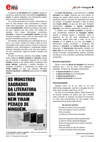 LCP  Português 
_________________________________________________________________________________________________________________________
___________________________________________________________________________________________________________________________________________________________________________________________________________________________________________________________________________________________________________________________________________________________________________________________________________________________ _____________________________________________________________________________________________________________
SEE-AC  Coordenação de Ensino Médio LCP  Português 109
A essência da arte literária está na palavra. Usada por
escritores e poetas em todo o seu potencial significativo e
sonoro, a palavra estabelece uma interessante relação
entre um autor e seus leitores/ouvintes.
“Ah, homem, essa barca é um sonho”, afirma Dean no
texto de Jack Kerouac. Para compreender a imagem
criada pela personagem, nós precisamos realizar uma
série de decodificações. Sabemos que Dean e Sal viajam
de carro; sabemos que uma “barca” não trafega em
estradas. Com essas informações, procuramos
reconstruir o sentido da comparação implícita que está
na base da imagem criada: o carro em que viajam é tão
grande e confortável que parece uma barca.
Em seguida, reconhecemos que a afirmação de que o
carro “é um sonho” também foi criada a partir de outra
comparação entre nossos sonhos e todas as coisas que
desejamos muito. Reconstituída a comparação original,
podemos interpretar que Dean quer dizer que aquele é
um carro maravilhoso, objeto de desejo e fantasia dos
dois jovens.
No texto de Kerouac, palavras como barca e sonho
foram usadas em sentido conotativo (ou figurado), aquele
que as palavras e expressões adquirem em um dado
contexto, quando o seu sentido literal é modificado. Nos
textos literários, predomina o sentido conotativo. A
linguagem conotativa é característica de textos com
função estética, ou seja, que exploram diferentes
recursos linguísticos e estilísticos para produzir um efeito
artístico.
Época, 9/6/2008, p. 87.
 Na expressão monstros sagrados, a palavra monstros apresenta
sentido figurado, ou seja, conotativo
Em textos não literários, o que predomina é o sentido
denotativo (ou literal). Dizemos que uma palavra foi
utilizada em sentido literal quando é tomada em seu
significado “básico”, que pode ser apreendido sem ajuda
do contexto. A linguagem denotativa é típica de textos
com função utilitária, ou seja, que têm como finalidade
predominante satisfazer a alguma necessidade
específica, como informar, argumentar, convencer, etc.
O trabalho com o sentido conotativo ou figurado é
uma característica essencial da linguagem literária.
Quando a literatura explora a conotação, como no
fragmento de On the road, estabelece-se uma
interessante relação entre leitor e texto. Ao ler um
romance ou um poema ou ao ouvir uma história, o
leitor/ouvinte precisa reconhecer o significado das
palavras e reconstruir os mundos ficcionais que elas
descrevem. O leitor/ouvinte desempenha, portanto, um
papel ativo, já que também cria, em sua imaginação,
mundos ficcionais correspondentes àqueles propostos
nos textos ou vive, na fantasia, experiências semelhantes
às descritas.
Recursos expressivos
Dá-se o nome de figuras de linguagem aos recursos
utilizados com o fim de tornar mais expressiva a
linguagem. As figuras de linguagem compreendem:
 as figuras de palavra (ou tropos);
 as figuras de sintaxe (ou de construção);
 as figuras de pensamento; e
 as figuras de harmonia (ou sonoras).
Intertextualidade
Quantas vezes, ao ler um texto ou ver uma
determinada propaganda, você tem a sensação de já ter
visto o texto em algum lugar? Quer ver só?
No início de sua produção poética, Carlos Drummond
de Andrade escreveu um poema que viria a torná-lo
muito conhecido. O “sucesso” do poema foi provocado,
no início, pelo estranhamento por ele causado. Você
certamente já teve oportunidade de lê-lo.
No meio do caminho
No meio do caminho tinha uma pedra
tinha uma pedra no meio do caminho
tinha uma pedra
no meio do caminho tinha uma pedra.
Nunca me esquecerei desse acontecimento
na vida de minhas retinas tão fatigadas.
Nunca me esquecerei que no meio do caminho
tinha uma pedra
tinha uma pedra no meio do caminho
no meio do caminho tinha uma pedra.
(Carlos Drummond de Andrade)
 