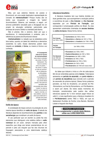 LCP  Português 
_________________________________________________________________________________________________________________________
___________________________________________________________________________________________________________________________________________________________________________________________________________________________________________________________________________________________________________________________________________________________________________________________________________________________ _____________________________________________________________________________________________________________
SEE-AC  Coordenação de Ensino Médio LCP  Português 110
Mas, por que estamos falando de poesia e
Drummond, em uma seção destinada à apresentação do
conceito de intertextualidade? Porque muitos são os
textos que recuperam a imagem da “pedra”
drummondiana. Observe, por exemplo, a seguir, um
anúncio publicitário veiculado para a divulgação de um
projeto de educação ambiental, patrocinado pela
empresa de turismo Soletur e orientado pelo Ibama.
Não é preciso, lido o anúncio, dizer por que o
escolhemos. A intertextualidade é evidente, pois a
referência ao poema de Drummond é óbvia!
Intertextualidade é a relação que se estabelece entre
dois textos, quando um deles faz referência a elementos
existentes no outro. Esses elementos podem dizer
respeito ao conteúdo, à forma, ou mesmo à forma e ao
conteúdo.
 A propaganda
vale-se do recurso
da intertextualidade
para indicar a poluição
das praias. O trecho
intertextual é: “No
meio do caminho
tinha uma pedra...”.
No poema, a “pedra
no meio do caminho”
são os obstáculos,
as dificuldades,
os problemas.
A propaganda faz
uso do termo em
seu sentido literal
(rocha). Isso pode ser
percebido pela
enumeração das outras
“coisas” no meio do
caminho (uma ponta de
cigarro, uma lata, um
saco plástico, cacos de
vidro) que evidenciam a
poluição das praias
pelos banhistas.
Estilo de época
A constatação de traços comuns na produção de uma
mesma época identifica um estilo de época. O estudo da
literatura depende do reconhecimento dos padrões e das
semelhanças que constituem um estilo de época.
O uso particular que um escritor ou poeta faz dos
elementos que distinguem uma estética define o estilo
individual de um autor, sempre marcado pelo olhar
específico que dirige aos temas característicos de um
período e pelo uso singular que faz dos recursos de
linguagem associados a uma determinada estética
literária.
Literatura brasileira
A literatura brasileira tem sua história dividida em
duas grandes eras, que acompanham a evolução política
e econômica do país: a Era Colonial e a Era Nacional,
separadas por um Período de Transição, que
corresponde à emancipação política do Brasil. As eras
apresentam subdivisões chamadas de escolas literárias
ou estilos de época. Dessa forma, temos:
Era Colonial
(de 1500 a 1808)
 Quinhentismo (de 1500 a 1601)
 Seiscentismo ou Barroco (de 1601 a 1768)
 Setecentismo ou Arcadismo (de 1768 a 1808)
Período
de Transição
(de 1808 a 1836)
Era Nacional
(de 1836 até
nossos dias)
 Romantismo (de 1836 a 1881)
 Realismo/Naturalismo (de 1881 a 1893)
 Parnasianismo (de 1882 a 1893)
 Simbolismo (de 1893 a 1902)
 Pré-Modernismo (de 1902 a 1922)
 Modernismo (de 1922 a 1945)
 Pós-Modernismo (de 1945 até nossos dias)
As datas que indicam o início e o fim de cada época
têm de ser entendidas apenas como marcos. Toda época
apresenta um período de ascensão, um ponto máximo e
um período de decadência (que coincide com o período
de ascensão da próxima época). Dessa forma podemos
perceber, ao final do Arcadismo, um período de Pré-
-Romantismo; ao final do Romantismo, um Pré-Realismo,
e assim por diante. De todos esses momentos de
transição, caracterizados pela quebra das velhas
estruturas (apesar de “o novo sempre pagar tributo ao
velho”), o mais significativo para a literatura brasileira foi
o Pré-Modernismo (entre 1902 e 1922), em que se
destacaram Euclides da Cunha, Lima Barreto, Monteiro
Lobato e Augusto dos Anjos.
 *ATENÇÃO, ESTUDANTE!* 
Para complementar o estudo deste Módulo,
utilize seu LIVRO DIDÁTICO.
________________________________________________
*Anotações*
 