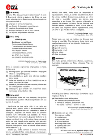 LCP  Português 
_________________________________________________________________________________________________________________________
___________________________________________________________________________________________________________________________________________________________________________________________________________________________________________________________________________________________________________________________________________________________________________________________________________________________ _____________________________________________________________________________________________________________
SEE-AC  Coordenação de Ensino Médio LCP  Português 112
.12. (ENEM-MEC)
No verso “Meu Deus, por que me abandonaste”, do texto
2, Drummond retoma as palavras de Cristo, na cruz,
pouco antes de morrer. Esse recurso de repetir palavras
de outrem equivale a
(A) emprego de termos moralizantes.
(B) uso de vício de linguagem pouco tolerado.
(C) repetição desnecessária de ideias.
(D) emprego estilístico da fala de outra pessoa.
(E) uso de uma pergunta sem resposta.
.13. (ENEM-MEC)
Cidade grande
Que beleza, Montes Claros.
Como cresceu Montes Claros.
Quanta indústria em Montes Claros.
Montes Claros cresceu tanto,
ficou urbe tão notória,
prima-rica do Rio de Janeiro,
que já tem cinco favelas
por enquanto, e mais promete.
ANDRADE, Carlos Drummond de. Poesia e prosa.
Rio de Janeiro: Nova Aguilar, 1983.
Entre os recursos expressivos empregados no texto,
destaca-se a
(A) metalinguagem, que consiste em fazer a linguagem
referir-se à própria linguagem.
(B) intertextualidade, na qual o texto retoma e reelabora
outros textos.
(C) ironia, que consiste em se dizer o contrário do que se
pensa, com intenção crítica.
(D) denotação, caracterizada pelo uso das palavras em
seu sentido próprio e objetivo.
(E) prosopopeia, que consiste em personificar coisas
inanimadas, atribuindo-lhes vida.
.14. (ENEM-MEC)
Érico Veríssimo relata, em suas memórias, um episódio
da adolescência que teve influência significativa em sua
carreira de escritor.
Lembro-me de que certa noite — eu teria uns
quatorze anos, quando muito — encarregaram-me de
segurar uma lâmpada elétrica à cabeceira da mesa de
operações, enquanto um médico fazia os primeiros
curativos num pobre-diabo que soldados da Polícia
Municipal haviam “carneado”. [...] Apesar do horror e da
náusea, continuei firme onde estava, talvez pensando
assim: se esse caboclo pode aguentar tudo isso sem
gemer, por que não hei de poder ficar segurando esta
lâmpada para ajudar o doutor a costurar esses talhos e
salvar essa vida? [...]
Desde que, adulto, comecei a escrever romances,
tem-me animado até hoje a ideia de que o menos que o
escritor pode fazer, numa época de atrocidades e
injustiças como a nossa, é acender a sua lâmpada, fazer
luz sobre a realidade de seu mundo, evitando que sobre
ele caia a escuridão, propícia aos ladrões, aos
assassinos e aos tiranos. Sim, segurar a lâmpada, a
despeito da náusea e do horror. Se não tivermos uma
lâmpada elétrica, acendamos o nosso toco de vela ou,
em último caso, risquemos fósforos repetidamente, como
um sinal de que não desertamos nosso posto.
VERÍSSIMO, Érico. Solo de Clarineta. Tomo I.
Porto Alegre: Editora Globo, 1978.
Nesse texto, por meio da metáfora da lâmpada que
ilumina a escuridão, Érico Veríssimo define como uma
das funções do escritor e, por extensão, da literatura,
(A) criar a fantasia.
(B) permitir o sonho.
(C) denunciar o real.
(D) criar o belo.
(E) fugir da náusea.
.15. (ENEM-MEC)
Em muitos jornais, encontramos charges, quadrinhos,
ilustrações, inspirados nos fatos noticiados. Veja um
exemplo:
Jornal do Commercio, 22/8/1993.
O texto que se refere a uma situação semelhante à que
inspirou a charge é:
(A) Descansem o meu leito solitário
Na floresta dos homens esquecida,
À sombra de uma cruz, e escrevam nela
— Foi poeta — sonhou — e amou na vida.
AZEVEDO, Álvares de. Poesias escolhidas. Rio
de Janeiro/Brasília: José Aguilar/INL,1971.
(B) Essa cova em que estás
Com palmos medida,
é a conta menor
que tiraste em vida.
É de bom tamanho,
Nem largo nem fundo,
É a parte que te cabe
deste latifúndio.
MELO NETO, João Cabral de. Morte e Vida Severina e outros
poemas em voz alta. Rio de Janeiro: Sabiá, 1967.
 