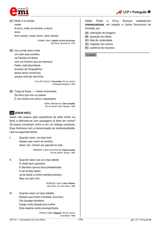 LCP  Português 
_________________________________________________________________________________________________________________________
___________________________________________________________________________________________________________________________________________________________________________________________________________________________________________________________________________________________________________________________________________________________________________________________________________________________ _____________________________________________________________________________________________________________
SEE-AC  Coordenação de Ensino Médio LCP  Português 113
(C) Medir é a medida
mede
A terra, medo do homem, a lavra;
lavra
duro campo, muito cerco, vária várzea.
CHAMIE, Mário. Sábado na hora da escutas.
São Paulo: Summums, 1978.
(D) Vou contar para vocês
um caso que sucedeu
na Paraíba do Norte
com um homem que se chamava
Pedro João Boa-Morte,
lavrador de Chapadinha:
talvez tenha morte boa
porque vida ele não tinha.
GULLAR, Ferreira. Toda poesia. Rio de Janeiro:
Civilização Brasileira, 1983.
(E) Trago-te flores, — restos arrancados
Da terra que nos viu passar
E ora mortos nos deixa e separados.
ASSIS, Machado de. Obra completa.
Rio de Janeiro: Nova Aguillar, 1986.
.16. (ENEM-MEC)
Quem não passou pela experiência de estar lendo um
texto e defrontar-se com passagens já lidas em outros?
Os textos conversam entre si em um diálogo constante.
Esse fenômeno tem a denominação de intertextualidade.
Leia os seguintes textos:
I. Quando nasci, um anjo torto
desses que vivem na sombra
disse: Vai, Carlos! ser gauche na vida.
ANDRADE, Carlos Drummond de. Alguma poesia.
Rio de Janeiro: Aguilar, 1964.
II. Quando nasci veio um anjo safado
O chato dum querubim
E decretou que eu tava predestinado
A ser errado assim
Já de saída a minha estrada entortou
Mas vou até o fim.
BUARQUE, Chico. Letra e Música.
São Paulo: Cia. das Letras, 1989.
III. Quando nasci um anjo esbelto
Desses que tocam trombeta, anunciou:
Vai carregar bandeira.
Carga muito pesada pra mulher
Esta espécie ainda envergonhada.
PRADO, Adélia. Bagagem. Rio de Janeiro:
Guanabara, 1986.
Adélia Prado e Chico Buarque estabelecem
intertextualidade, em relação a Carlos Drummond de
Andrade, por
(A) reiteração de imagens.
(B) oposição de ideias.
(C) falta de criatividade.
(D) negação dos versos.
(E) ausência de recursos.
________________________________________________
*Anotações*
 