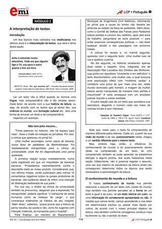 LCP  Português 
_________________________________________________________________________________________________________________________
___________________________________________________________________________________________________________________________________________________________________________________________________________________________________________________________________________________________________________________________________________________________________________________________________________________________ _____________________________________________________________________________________________________________
SEE-AC  Coordenação de Ensino Médio LCP  Português 114
*MÓDULO 2*
A interpretação de textos
Introdução
Um dos tópicos mais cobrados nos vestibulares nos
últimos anos é a interpretação de textos, que será o tema
desta seção.
Acho a televisão muito
educativa. Toda vez que alguém
liga a TV, vou para o outro
quarto e leio um livro.
Groucho Marx (1890-1977),
comediante norte-americano
HULTON ARCHIVE / GETTY IMAGES
BRISTOL, Brian. Por que amamos ler? – Grandes escritores tentam
explicar nosso fascínio pela leitura. São Paulo: Novo Conceito, 2008.
Ler um texto não é difícil quando se domina uma
língua, mas compreendê-lo não é tão simples assim.
Cada leitor, de acordo com a sua história de leitura, ou
seja, de acordo com os textos que já tenha lido, sua
vivência no mundo, sua formação cultural etc., terá uma
forma de encarar um texto e de compreendê-lo.
Vejamos um exemplo:
Não tem jeito mesmo...
“Trinta palavras no máximo; não há espaço para
mais”, disse o chefe da redação ao jornalista. Por isso,
a notícia que apareceu no jornal foi:
Uma mulher escorregou numa casca de banana,
numa faixa de pedestres da Banhofstrasse. Foi
imediatamente transportada para a clínica da
universidade, onde lhe foi diagnosticada uma perna
quebrada.
A primeira reação surgiu imediatamente, numa
carta registrada em que um importador de bananas
escrevia: “Protestamos veementemente contra o
descrédito dado ao nosso produto. Considerando que,
nos últimos meses, vocês publicaram pelo menos 14
comentários negativos sobre os países produtores de
bananas, não podemos deixar de inferir uma intenção
de difamação deliberada de sua parte.”
Por sua vez, o diretor da clínica da universidade
também se pronunciou, alegando que a expressão “foi
transportada” poderia significar “o transporte de seres
humanos como se tratasse de carga”, o que
contrariava totalmente os hábitos de seu hospital.
“Além disso”, salientou, “posso provar que a fratura da
perna resultou da queda e não, como foi sugerido com
intenção malévola, do transporte para o hospital”.
Para finalizar, um membro do Departamento
Municipal de Engenharia Civil telefonou, informando
ao jornal que a causa do tombo não deveria ser
atribuída ao estado da faixa de pedestres. Além disso,
como o Comitê de Defesa das Faixas para Pedestres
estava prestes a concluir seu relatório, após seis anos
de trabalho, perguntava se seria possível — para
evitar possíveis consequências políticas — não fazer
qualquer alusão a tais passagens nos próximos
meses.
A notícia foi revista e, na manhã seguinte,
apareceu com o seguinte texto: Uma mulher caiu na
rua e quebrou a perna.
No dia seguinte, os editores receberam apenas
duas cartas a respeito. Uma, indignada, era da
Associação Não Lucrativa dos Direitos das Mulheres,
cuja porta-voz repudiava “vivamente e em definitivo” o
texto discriminatório uma mulher caiu, o qual evocava
uma associação infeliz com “mulheres caídas” e
constituía uma prova de que “mais uma vez, neste
mundo dominado pelo homem, a imagem da mulher
estava sendo manipulada da maneira mais pérfida e
chauvinista!” A carta ameaçava com um processo
judicial, boicote e outras medidas.
A outra reação veio de um leitor que cancelava sua
assinatura, alegando o número cada vez maior de
notícias triviais e sem interesse.
Seleções do Reader's Digest. Tomo XXXVI, n.° 217.
Junho de 1989, p. 109 e 110, apud I. Koch, Coerência
textual. São Paulo, Contexto, 1997.
Note que, neste caso, o texto foi compreendido de
maneira diferente pelos leitores. Cada um, a partir de sua
visão de mundo e de seu posicionamento neste, chegou
a um sentido diferente para o mesmo texto.
Mas, embora haja, então, a influência do
conhecimento de mundo e do posicionamento dentro
deste na compreensão de um texto, ler com
compreensão também se pode aprender se prestarmos
atenção a alguns pontos, dos quais trataremos nesta
seção. Infelizmente, não é possível esgotar o assunto,
uma vez que mesmo os estudiosos da leitura ainda não
conseguiram determinar todos os tópicos que serão
necessários à aprendizagem da leitura.
O conhecimento de mundo e a leitura
O nosso conhecimento de mundo nos permite
relacionar o assunto de um texto com coisas do mundo,
mas também nos permite perceber se a forma de um
texto é igual à de outro, se um texto retoma um outro, se
uma informação foi corretamente apresentada ou não. À
medida que vamos lendo, vamos aprendendo a nos deter
em determinados trechos ou passar mais rápido por
outros, de acordo com o nosso principal objetivo de
leitura, mas também conforme consigamos construir mais
facilmente ou não o sentido do texto.
 