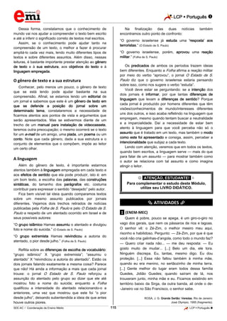 LCP  Português 
_________________________________________________________________________________________________________________________
___________________________________________________________________________________________________________________________________________________________________________________________________________________________________________________________________________________________________________________________________________________________________________________________________________________________ _____________________________________________________________________________________________________________
SEE-AC  Coordenação de Ensino Médio LCP  Português 115
Dessa forma, constatamos que o conhecimento de
mundo vai nos ajudar a compreender o texto bem escrito
e até a inferir o significado correto de textos mal escritos.
Assim, se o conhecimento pode ajudar tanto na
compreensão de um texto, o melhor a fazer é procurar
ampliá-lo cada vez mais, lendo muito diferentes tipos de
textos e sobre diferentes assuntos. Além disso, nessas
leituras, é bastante importante prestar atenção ao gênero
de texto e à sua estrutura, aos objetivos do texto e à
linguagem empregada.
O gênero de texto e a sua estrutura
Conhecer, pelo menos um pouco, o gênero de texto
que se está lendo pode ajudar bastante na sua
compreensão. Afinal, se estamos lendo um editorial de
um jornal e sabemos que este é um gênero de texto em
que se defende a posição do jornal sobre um
determinado tema, constataremos a necessidade de
ficarmos atentos aos pontos de vista e argumentos que
serão apresentados. Mas se estivermos diante de um
trecho de um manual para instalação de videocassete,
teremos outra preocupação; o mesmo ocorrerá se o texto
for um e-mail de um amigo, uma piada, um poema ou um
conto. Note que cada gênero, dada a sua estrutura e o
conjunto de elementos que o compõem, impõe ao leitor
um certo olhar.
A linguagem
Além do gênero de texto, é importante estarmos
atentos também à linguagem empregada em cada texto e
aos efeitos de sentido que ela pode produzir, isto é: em
um bom texto, a escolha das palavras, das construções
sintáticas, do tamanho dos parágrafos etc. costuma
contribuir para expressar o sentido “desejado” pelo autor.
Fica bem visível tal ideia quando comparamos textos
sobre um mesmo assunto publicados por jornais
diferentes. Vejamos dois trechos retirados de notícias
publicadas pela Folha de S. Paulo e pelo O Estado de S.
Paulo a respeito de um atentado ocorrido em Israel e de
seus possíveis autores:
“O grupo islâmico Hamas assumiu o atentado e divulgou
foto e nome do suicida.” (O Estado de S. Paulo)
“O grupo extremista Hamas reivindicou a autoria do
atentado, o pior desde julho.” (Folha de S. Paulo)
Reflita sobre as diferenças de escolha de vocabulário:
“grupo islâmico” X “grupo extremista”; “assumiu o
atentado” X “reivindicou a autoria do atentado”. Estão os
dois jornais falando exatamente a mesma coisa? Parece
que não! Há ainda a informação a mais que cada jornal
trouxe: o jornal O Estado de S. Paulo reforçou a
assunção do atentado pelo grupo ao dizer que ele até
mostrou foto e nome do suicida; enquanto a Folha
qualificou a intensidade do atentado relacionando-o a
anteriores, uma vez que mostrou que este foi “o pior
desde julho”, deixando subentendida a ideia de que antes
houve outros piores.
Na finalização das duas notícias também
encontramos outro ponto de confronto:
“O governo israelense já estuda uma ‘resposta’ aos
terroristas.” (O Estado de S. Paulo)
“O governo israelense, porém, aprovou uma reação
militar.” (Folha de S. Paulo)
Os predicados de ambos os períodos trazem ideias
bem diferentes. Enquanto a Folha afirma a reação militar
por meio do verbo “aprovou”, o jornal O Estado de S.
Paulo diz que o governo israelense estaria pensando
sobre isso, como nos sugere o verbo “estuda”.
Você deve estar se perguntando: se a intenção dos
dois jornais é informar, por que tantas diferenças de
linguagem que levam a diferenças de sentido? Porque
cada jornal é produzido por homens diferentes que têm
visões/conhecimentos de mundo/interesses diferentes
uns dos outros, e isso acaba refletindo na linguagem que
empregam, mesmo quando tentam buscar a neutralidade
e a imparcialidade. Daí a necessidade de estar bem
atento à linguagem para que você perceba não só o
assunto que é tratado em um texto, mas também o modo
como este foi apresentado e consiga, assim, perceber a
intencionalidade que subjaz a cada texto.
Lendo com atenção, veremos que em todos os textos,
quando bem escritos, a linguagem serve — mais do que
para falar de um assunto — para mostrar também como
o autor se relaciona com tal assunto e como imagina
atingir o leitor.
 *ATENÇÃO, ESTUDANTE!* 
Para complementar o estudo deste Módulo,
utilize seu LIVRO DIDÁTICO.
*********** ATIVIDADES ***********
.1. (ENEM-MEC)
Quem é pobre, pouco se apega, é um giro-o-giro no
vago dos gerais, que nem os pássaros de rios e lagoas.
O senhor vê: o Zé-Zim, o melhor meeiro meu aqui,
risonho e habilidoso. Pergunto: — Zé-Zim, por que é que
você não cria galinhas-d’angola, como todo o mundo faz?
— Quero criar nada não... — me deu resposta: — Eu
gosto muito de mudar... [...] Belo um dia, ele tora.
Ninguém discrepa. Eu, tantas, mesmo digo. Eu dou
proteção. [...] Essa não faltou também à minha mãe,
quando eu era menino, no sertãozinho de minha terra.
[...] Gente melhor do lugar eram todos dessa família
Guedes, Jidião Guedes; quando saíram de lá, nos
trouxeram junto, minha mãe e eu. Ficamos existindo em
território baixio da Sirga, da outra banda, ali onde o de-
-Janeiro vai no São Francisco, o senhor sabe.
ROSA, J. G. Grande Sertão: Veredas. Rio de Janeiro:
José Olympio, 1995 (fragmento).
 