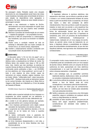 LCP  Português 
_________________________________________________________________________________________________________________________
___________________________________________________________________________________________________________________________________________________________________________________________________________________________________________________________________________________________________________________________________________________________________________________________________________________________ _____________________________________________________________________________________________________________
SEE-AC  Coordenação de Ensino Médio LCP  Português 116
Na passagem citada, Riobaldo expõe uma situação
decorrente de uma desigualdade social típica das áreas
rurais brasileiras marcadas pela concentração de terras e
pela relação de dependência entre agregados e
fazendeiros. No texto, destaca-se essa relação porque o
personagem-narrador
(A) relata a seu interlocutor a história de Zé-Zim,
demonstrando sua pouca disposição em ajudar seus
agregados, uma vez que superou essa condição
graças à sua força de trabalho.
(B) descreve o processo de transformação de um meeiro
— espécie de agregado — em proprietário de terra.
(C) denuncia a falta de compromisso e a desocupação
dos moradores, que pouco se envolvem no trabalho
da terra.
(D) mostra como a condição material da vida do
sertanejo é dificultada pela sua dupla condição de
homem livre e, ao mesmo tempo, dependente.
(E) mantém o distanciamento narrativo condizente com
sua posição social, de proprietário de terras.
.2. (ENEM-MEC)
A discussão sobre “o fim do livro de papel” com a
chegada da mídia eletrônica me lembra a discussão
idêntica sobre a obsolescência do folheto de cordel. Os
folhetos talvez não existam mais daqui a 100 ou 200
anos, mas, mesmo que isso aconteça, os poemas de
Leandro Gomes de Barros ou Manuel Camilo dos Santos
continuarão sendo publicados e lidos — em CD-ROM,
em livro eletrônico, em “chips quânticos”, sei lá o quê. O
texto é uma espécie de alma imortal, capaz de
reencarnar em corpos variados: página impressa, livro
em braile, folheto, “coffee-table book”, cópia manuscrita,
arquivo PDF... Qualquer texto pode se reencarnar nesses
(e em outros) formatos, não importa se é Moby Dick ou
Viagem a São Saruê, se é Macbeth ou O livro de piadas
de Casseta & Planeta.
TAVARES, Bráulio. Disponível em: http://jornaldaparaiba.globo.com.
Acesso em: 13/2/2011.
Ao refletir sobre a possível extinção do livro impresso e o
surgimento de outros suportes em via eletrônica, o
cronista manifesta seu ponto de vista, defendendo que
(A) o cordel é um dos gêneros textuais, por exemplo,
que será extinto com o avanço da tecnologia.
(B) o livro impresso permanecerá como objeto cultural
veiculador de impressões e de valores culturais.
(C) o surgimento da mídia eletrônica decretou o fim do
prazer de se ler textos em livros e suportes
impressos.
(D) os textos continuarão vivos e passíveis de
reprodução em novas tecnologias, mesmo que os
livros desapareçam.
(E) os livros impressos desaparecerão e, com eles, a
possibilidade de se ler obras literárias dos mais
diversos gêneros.
.3. (ENEM-MEC)
O hipertexto refere-se à escritura eletrônica não
sequencial e não linear, que se bifurca e permite ao leitor
o acesso a um número praticamente ilimitado de outros
textos a partir de escolhas locais e sucessivas, em tempo
real. Assim, o leitor tem condições de definir
interativamente o fluxo de sua leitura a partir de assuntos
tratados no texto sem se prender a uma sequência fixa
ou a tópicos estabelecidos por um autor. Trata-se de uma
forma de estruturação textual que faz do leitor
simultaneamente coautor do texto final. O hipertexto se
caracteriza, pois, como um processo de escritura/leitura
eletrônica multilinearizado, multissequencial e
indeterminado, realizado em um novo espaço de escrita.
Assim, ao permitir vários níveis de tratamento de um
tema, o hipertexto oferece a possibilidade de múltiplos
graus de profundidade simultaneamente, já que não tem
sequência definida, mas liga textos não necessariamente
correlacionados.
MARCUSCHI, L. A. Disponível em: http://www.pucsp.br.
Acesso em: 29/6/2011.
O computador mudou nossa maneira de ler e escrever, e
o hipertexto pode ser considerado como um novo espaço
de escrita e leitura. Definido como um conjunto de blocos
autônomos de texto, apresentado em meio eletrônico
computadorizado e no qual há remissões associando
entre si diversos elementos, o hipertexto
(A) é uma estratégia que, ao possibilitar caminhos
totalmente abertos, desfavorece o leitor, ao confundir
os conceitos cristalizados tradicionalmente.
(B) é uma forma artificial de produção da escrita, que, ao
desviar o foco da leitura, pode ter como
consequência o menosprezo pela escrita tradicional.
(C) exige do leitor um maior grau de conhecimentos
prévios, por isso deve ser evitado pelos estudantes
nas suas pesquisas escolares.
(D) facilita a pesquisa, pois proporciona uma informação
específica, segura e verdadeira, em qualquer site de
busca ou blog oferecidos na internet.
(E) possibilita ao leitor escolher seu próprio percurso de
leitura, sem seguir sequência predeterminada,
constituindo-se em atividade mais coletiva e
colaborativa.
________________________________________________
*Anotações*
 