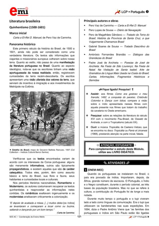 LCP  Português 
_________________________________________________________________________________________________________________________
___________________________________________________________________________________________________________________________________________________________________________________________________________________________________________________________________________________________________________________________________________________________________________________________________________________________ _____________________________________________________________________________________________________________
SEE-AC  Coordenação de Ensino Médio LCP  Português 121
Literatura brasileira
Quinhentismo (1500-1601)
Marco inicial
Carta a El-Rei D. Manuel, de Pero Vaz de Caminha.
Panorama histórico
Este primeiro século da história do Brasil, de 1500 a
1601, ainda não pode ser considerado como uma
verdadeira literatura. Os textos são informações que
viajantes e missionários europeus colheram sobre nossa
terra. Quanto ao estilo, não passa de uma manifestação
da literatura portuguesa no Brasil. Quanto ao aspecto
ideológico, nota-se que os escritores tinham uma visão
aportuguesada da nossa realidade, então, registravam
curiosidades da terra recém-descoberta. Os escritos
apresentam uma visão ufanista dos valores da terra, que
serviam de incentivo à imigração e aos investimentos da
Metrópole na Colônia.
 Detalhe de Brasil, mapa de Giovanni Battista Ramusio, 1557 (Cid
Collection – Instituto Cultural Banco Santos)
Verifica-se que os textos encontrados variam de
acordo com os interesses da Coroa portuguesa: alguns
são meramente informativos, outros são tipicamente
propagandísticos, e existem aqueles que são de caráter
catequético. Todos eles, porém, têm como assunto
básico a terra do Brasil, sua flora e fauna, seus
habitantes e curiosidades locais e culturais.
Nos períodos literários nacionalistas, Romantismo e
Modernismo, os autores costumavam recuperar os textos
quinhentistas e reaproveitar as informações neles
contidas. Os românticos exaltavam ingenuamente e os
modernistas analisavam criticamente a colonização.
“E depois de acabada a missa, [...] muitos deles [os índios]
se levantaram e começaram a tocar corno ou buzina,
saltando e dançando por um bom tempo.”
(Carta de Caminha)
Principais autores e obras
 Pero Vaz de Caminha — Carta a El-Rei D. Manuel
 Pero Lopes de Sousa — Diário de Navegação
 Pero de Magalhães Gândavo — Tratado da Terra do
Brasil; História da Província de Santa Cruz, a que
Vulgarmente Chamamos Brasil
 Gabriel Soares de Sousa — Tratado Descritivo do
Brasil
 Ambrósio Fernandes Brandão — Diálogos das
Grandezas do Brasil
 Padre José de Anchieta — Poesias de José de
Anchieta; Na Festa de São Lourenço; Na Festa de
Natal; Na Visitação de Santa Isabel; Arte de
Gramática da Língua Mais Usada na Costa do Brasil;
Cartas, Informações, Fragmentos Históricos e
Sermões
 Fique ligado! Pesquise! 
 Assistir: aos filmes Como era gostoso o meu
francês; 1492, a conquista do paraíso; Cristóvão
Colombo e Dança com lobos; compare a visão
sobre o índio apresentada nesses filmes com
aquela presente nos filmes que tratam do trabalho
da cavalaria no Oeste americano.
 Pesquisar: sobre as relações da literatura do século
XVI com o movimento Pau-Brasil, de Oswald de
Andrade, e com o Tropicalismo (século XX).
 Ouvir: a música Tropicália, de Caetano Veloso, que
se encontra no disco Tropicália ou Panis et circensis
(1968), prestando atenção na parte inicial, falada.
 *ATENÇÃO, ESTUDANTE!* 
Para complementar o estudo deste Módulo,
utilize seu LIVRO DIDÁTICO.
*********** ATIVIDADES ***********
.1. (ENEM-MEC)
Quando os portugueses se instalaram no Brasil, o
país era povoado de índios. Importaram, depois, da
África, grande número de escravos. O Português, o Índio
e o Negro constituem, durante o período colonial, as três
bases da população brasileira. Mas no que se refere à
cultura, a contribuição do Português foi de longe a mais
notada.
Durante muito tempo o português e o tupi viveram
lado a lado como línguas de comunicação. Era o tupi que
utilizavam os bandeirantes nas suas expedições. Em
1694, dizia o Padre Antônio Vieira que “as famílias dos
portugueses e índios em São Paulo estão tão ligadas
 