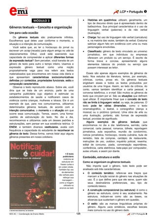 LCP  Português 
_________________________________________________________________________________________________________________________
___________________________________________________________________________________________________________________________________________________________________________________________________________________________________________________________________________________________________________________________________________________________________________________________________________________________ _____________________________________________________________________________________________________________
SEE-AC  Coordenação de Ensino Médio LCP  Português 125
*MÓDULO 3*
Gêneros textuais – Conceito e organização
Um para cada ocasião
Os gêneros textuais são praticamente infinitos.
Escolhemos qual deles usar conforme o momento, a
situação e a intenção da comunicação.
Você sabia que, ao ler o horóscopo do jornal ou
escrever um scrap (recado) para algum amigo no site de
relacionamentos Orkut, você está exercendo sua
capacidade de compreender e aplicar diferentes formas
de expressão textual? Sem perceber, você transita de um
gênero de texto para outro o tempo inteiro. Usamos a
expressão gênero textual como uma noção
propositalmente vaga para nos referir aos textos
materializados que encontramos em nossa vida diária e
que apresentam características sociocomunicativas
definidas por conteúdos, propriedades funcionais, estilo e
composição característica.
Observe o texto reproduzido abaixo. Sobre ele, você
diria que se trata de um anúncio, parte de uma
campanha publicitária cujo objetivo é estimular os
estabelecimentos de saúde a notificarem casos de
violência contra crianças, mulheres e idosos. Ele é um
exemplo de que, para nos comunicarmos, utilizamos
determinados gêneros textuais, de acordo com a
intenção comunicativa, o momento e a situação em que
ocorre essa comunicação. Temos, assim, uma forma-
-padrão de estruturação do texto. No dia a dia,
reconhecemos e utilizamos cada um desses padrões e
estruturações, sem pensar em sua existência teórica. O
ENEM, e também diversos vestibulares, avalia com
frequência a capacidade do estudante de reconhecer os
gêneros de texto. Dessa forma, vamos listar aqui alguns
gêneros presentes em nosso cotidiano.
 O texto
publicitário
costuma se
estruturar em
frases curtas e
em ordem direta.
Também faz uso
de elementos
não verbais para
reforçar sua
mensagem –
como a imagem
utilizada no
anúncio ao lado
 SECRETARIA MUNICIPAL DE SAÚDE/SP
 Histórias em quadrinhos: utilizam, geralmente, um
tipo de discurso direto que é apresentado dentro de
balõezinhos. Sua principal característica é o uso da
linguagem verbal (palavras) e da não verbal
(ilustração).
 Charge: faz uso de linguagem não verbal (caricatura)
e, na maioria das vezes, também da verbal. Costuma
satirizar algum fato em evidência com uma ou mais
personagens envolvidas.
 Classificado: gênero de texto vinculado ao universo
jornalístico, em que indivíduos ou empresas
oferecem um produto ou um serviço. É escrito de
forma breve e concisa, apresentando alguns
elementos básicos do produto ou serviço que
possam interessar ao leitor.
Esses são apenas alguns exemplos de gêneros de
texto. Nos estudos da literatura, temos, por exemplo,
crônicas, contos, prosa etc. Os gêneros textuais
englobam esses e todos os textos produzidos por
usuários de uma língua. Assim, ao lado da crônica, do
conto, vamos também identificar a carta pessoal, a
conversa telefônica, o e-mail. São muitos os gêneros de
texto que circulam por aí. São as situações que definem
qual utilizar. É importante frisar que o conceito de texto
não se limita à linguagem verbal, ou seja, às palavras. O
texto pode ter várias dimensões, como o texto
cinematográfico, o teatral, o coreográfico (dança e
música) ou o pictórico (pintura). Uma obra de arte ou
uma ilustração, portanto, são formas de expressão
textual, providas de significado.
Alguns exemplos de gêneros textuais que
encontramos no dia a dia: telefonema, sermão, carta
comercial, carta pessoal, romance, bilhete, reportagem
jornalística, aula expositiva, reunião de condomínio,
notícia jornalística, horóscopo, receita culinária, bula de
remédio, lista de compras, cardápio de restaurante,
instruções de uso, outdoor, inquérito policial, resenha,
edital de concurso, piada, conversação espontânea,
conferência, carta eletrônica, bate-papo por computador,
aulas virtuais, e assim por diante.
Conteúdo, estrutura e estilo
Como se organizam os gêneros textuais
Não importa qual o gênero, todo texto pode ser
analisado sob três características:
 O conteúdo temático: refere-se aos traços que
marcam a função social do gênero nas situações de
uso. É o que define para que ele serve, quem são
seus destinatários preferenciais, seu tipo de
conteúdo básico.
 A construção composicional (ou estrutura): é como o
gênero se estrutura, como é seu acabamento. Na
estrutura, indicam-se como são as bases, os
alicerces que sustentam o gênero em questão.
 O estilo: são as marcas Iinguísticas próprias do
gênero. Alguns usos sintáticos, escolhas lexicais
mais comuns no uso do gênero dado.
 
