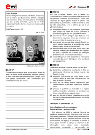 LCP  Português 
_________________________________________________________________________________________________________________________
___________________________________________________________________________________________________________________________________________________________________________________________________________________________________________________________________________________________________________________________________________________________________________________________________________________________ _____________________________________________________________________________________________________________
SEE-AC  Coordenação de Ensino Médio LCP  Português 128
Carta de leitor
Obama terá grandes desafios pela frente, ainda mais
com a herança que Bush deixou. Chama a atenção
dos americanos ao ser sincero quanto às dificuldades
que seu governo enfrentará. Agora, só nos resta
esperar os impactos da nova hegemonia ou da queda
americana.
Lígia Paiva, Araguari, MG.
Veja, 28/1/2009.
O Estado de S. Paulo, 31/1/2009.
.1. (AED-SP)
Embora tratem do mesmo tema, a reportagem, a carta de
leitor e a charge acima representam diferentes gêneros
de texto. Com base na leitura dos textos, indique, para
cada gênero representado, uma característica que
permita diferenciá-lo dos demais.
___________________________________________________
___________________________________________________
___________________________________________________
___________________________________________________
___________________________________________________
___________________________________________________
___________________________________________________
___________________________________________________
___________________________________________________
___________________________________________________
___________________________________________________
___________________________________________________
___________________________________________________
___________________________________________________
___________________________________________________
___________________________________________________
___________________________________________________
.2. (AED-SP)
Em uma sociedade letrada como a nossa, são
construídos textos diversos que variam de acordo com as
necessidades cotidianas de comunicação. Assim, para
utilizar-se de algum gênero textual, é preciso que
conheçamos seus elementos. Tendo em mente a carta
de leitor apresentada, pode-se afirmar que ela é um
gênero textual que
(A) apresenta sua estrutura por parágrafos, organizados
pela tipologia da ordem da injunção (comando) e
estilo de linguagem com alto grau de formalidade.
(B) se inscreve em uma categoria cujo objetivo é o de
descrever os assuntos e temas que circularam nos
jornais e revistas do país semanalmente.
(C) se organiza por uma estrutura bastante flexível, em
que o locutor encaminha a ampliação dos temas
tratados para o veículo de comunicação.
(D) se organiza em torno de um tema, de um estilo e em
forma de paragrafação, representando, em conjunto,
as ideias e opiniões de locutores que interagem
diretamente com o veículo de comunicação.
(E) se constitui por um estilo caracterizado pelo uso da
variedade não padrão da língua e tema construído
por fatos políticos.
.3. (AED-SP)
Observando a charge, é possível afirmar que seu autor
(A) demonstrou conhecimento insuficiente de fatos ou
personagens relevantes na história recente dos
Estados Unidos.
(B) expressou graficamente sua visão sobre o novo
contexto político e econômico norte-americano por
meio do humor e da sátira.
(C) optou por um gênero textual caracterizado pelo
caráter burlesco e pela total carência de conteúdo
crítico.
(D) priorizou a qualidade da ilustração e o aspecto
estético, deixando a criticidade e a abordagem de
temas em evidência em segundo plano.
(E) usou um dos personagens retratados para revelar
sua crença na solidez da atual conjuntura econômica
norte-americana.
Textos para as questões de 4 a 6.
Instruções dos medicamentos devem
facilitar a leitura e a compreensão
Em setembro de 2009, a Agência Nacional de
Vigilância Sanitária (Anvisa) determinou que todos os
laboratórios passassem a fornecer bulas de remédio com
letras maiores do que o tamanho atual nas caixas dos
medicamentos. O objetivo da resolução foi facilitar a
leitura pelos pacientes e obrigar as empresas a dar
informações mais claras sobre quantidade,
características, composição e apresentação dos
 