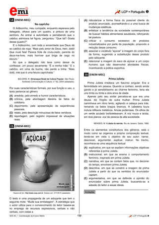 LCP  Português 
_________________________________________________________________________________________________________________________
___________________________________________________________________________________________________________________________________________________________________________________________________________________________________________________________________________________________________________________________________________________________________________________________________________________________ _____________________________________________________________________________________________________________
SEE-AC  Coordenação de Ensino Médio LCP  Português 132
.14. (ENEM-MEC)
No capricho
O Adãozinho, meu cumpade, enquanto esperava pelo
delegado, olhava para um quadro, a pintura de uma
senhora. Ao entrar a autoridade e percebendo que o
cabôco admirava tal figura, perguntou: “Que tal? Gosta
desse quadro?”
E o Adãozinho, com toda a sinceridade que Deus dá
ao cabôco da roça: “Mais pelo amor de Deus, hein, dotô!
Que muié feia! Parece fiote de cruis-credo, parente do
deus-me-livre, mais horríver que briga de cego no
escuro.”
Ao que o delegado não teve como deixar de
confessar, um pouco secamente: “É a minha mãe.” E o
cabôco, em cima da bucha, não perde a linha: “Mais
dotô, inté que é uma feiura caprichada.”
BOLDRIN, R. Almanaque Brasil de Cultura Popular. São Paulo:
Andreato Comunicação e Cultura, n.º 62, 2004 (adaptado).
Por suas características formais, por sua função e uso, o
texto pertence ao gênero
(A) anedota, pelo enredo e humor característicos.
(B) crônica, pela abordagem literária de fatos do
cotidiano.
(C) depoimento, pela apresentação de experiências
pessoais.
(D) relato, pela descrição minuciosa de fatos verídicos.
(E) reportagem, pelo registro impessoal de situações
reais.
.15. (ENEM-MEC)
Disponível em: http://www.ccsp.com.br. Acesso em: 27/7/2010 (adaptado).
O texto é uma propaganda de um adoçante que tem o
seguinte mote: “Mude sua embalagem”. A estratégia que
o autor utiliza para o convencimento do leitor baseia-se
no emprego de recursos expressivos, verbais e não
verbais, com vistas a
(A) ridicularizar a forma física do possível cliente do
produto anunciado, aconselhando-o a uma busca de
mudanças estéticas.
(B) enfatizar a tendência da sociedade contemporânea
de buscar hábitos alimentares saudáveis, reforçando
tal postura.
(C) criticar o consumo excessivo de produtos
industrializados por parte da população, propondo a
redução desse consumo.
(D) associar o vocábulo “açúcar” à imagem do corpo fora
de forma, sugerindo a substituição desse produto
pelo adoçante.
(E) relacionar a imagem do saco de açúcar a um corpo
humano que não desenvolve atividades físicas,
incentivando a prática esportiva.
.16. (ENEM-MEC)
Prima Julieta
Prima Julieta irradiava um fascínio singular. Era a
feminilidade em pessoa. Quando a conheci, sendo ainda
garoto e já sensibilíssimo ao charme feminino, teria ela
uns trinta ou trinta e dois anos de idade.
Apenas pelo seu andar percebia-se que era uma
deusa, diz Virgílio de outra mulher. Prima Julieta
caminhava em ritmo lento, agitando a cabeça para trás,
remando os belos braços brancos. A cabeleira loura
incluía reflexos metálicos. Ancas poderosas. Os olhos de
um verde azulado borboleteavam. A voz rouca e ácida,
em dois planos: voz de pessoa da alta sociedade.
MENDES, M. A idade do serrote. Rio de Janeiro: Sabiá, 1968.
Entre os elementos constitutivos dos gêneros, está o
modo como se organiza a própria composição textual,
tendo-se em vista o objetivo de seu autor: narrar,
descrever, argumentar, explicar, instruir. No trecho,
reconhece-se uma sequência textual
(A) explicativa, em que se expõem informações objetivas
referentes à prima Julieta.
(B) instrucional, em que se ensina o comportamento
feminino, inspirado em prima Julieta.
(C) narrativa, em que se contam fatos que, no decorrer
do tempo, envolvem prima Julieta.
(D) descritiva, em que se constrói a imagem de prima
Julieta a partir do que os sentidos do enunciador
captam.
(E) argumentativa, em que se defende a opinião do
enunciador sobre prima Julieta, buscando-se a
adesão do leitor a essas ideias.
________________________________________________
*Anotações*
 
