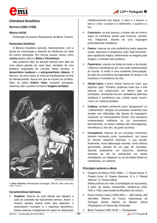 LCP  Português 
_________________________________________________________________________________________________________________________
___________________________________________________________________________________________________________________________________________________________________________________________________________________________________________________________________________________________________________________________________________________________________________________________________________________________ _____________________________________________________________________________________________________________
SEE-AC  Coordenação de Ensino Médio LCP  Português 133
Literatura brasileira
Barroco (1601-1768)
Marco inicial
Publicação do poema Prosopopeia, de Bento Teixeira.
Panorama histórico
O Barroco brasileiro coincide, historicamente, com a
época da colonização e absorve as influências do ideal
do colono português. Em termos sociais, temos como
centros dessa cultura a Bahia e Pernambuco.
Não podemos falar de período barroco sem falar de
uma cultura gerada por essa fase, resultado de uma
tentativa angustiada de conciliar ideias opostas: o
teocentrismo medieval e o antropocentrismo clássico. O
Barroco, de certo modo, já vinha se manifestando no final
do Renascimento, época em que se iniciam os conflitos.
Além do padre Antônio Vieira, prosador português,
devemos citar a poesia do baiano Gregório de Matos.
 MUSEUS ESTATAIS DE BERLIM
 Amor Victorius, Michelangelo Caravaggio, 1602-03. Óleo sobre tela,
156 x 113 cm
Características barrocas
 Dualismo: trata-se de uma atitude que designa o
culto do contraste tão tipicamente barroco. Assim, o
homem sempre estava entre dois aspectos: o
racionalismo mundano e o espiritual teocêntrico.
Essas posturas antagônicas em geral se relacionam
metaforicamente nos textos: o claro e o escuro; o
belo e o feio; o prazer e o sofrimento; o quente e o
frio.
 Fusionismo: na arte barroca, o artista não se limita a
expor os contrários, porém quer fundi-los, conciliá-
-los, integrá-los, através de uma linguagem
profundamente metafórica.
 Feísmo: trata-se de uma preferência pelos aspectos
cruéis, dolorosos e sangrentos, pelo “belo horrendo”,
pelo espetáculo trágico, deformando as imagens pelo
exagero, a resvalar pelo grotesco.
 Pessimismo: vivendo na órbita do medo e da dúvida,
o Barroco manifesta-se por uma visão desencantada
do mundo. A morte é uma constante preocupação,
ao lado da consciência da fugacidade do tempo e da
incerteza e inconstância da vida.
 Atitude lúdica: o termo “lúdica” deriva de “ludo”, que
significa “jogo”. Portanto, podemos notar que a arte
barroca nos proporciona um eterno jogo de
contrastes, enredando-nos em verdadeiros labirintos
sintáticos e semânticos que, muitas vezes, levam-
-nos a um niilismo temático.
 Cultismo: também conhecido como “gongorismo” ou
“culteranismo”, designa um processo construtivo que
excede nas utilizações das figuras de linguagem,
causando um rebuscamento formal, uma excessiva
ornamentação estilística ou um preciosismo.
Normalmente, os textos cultistas são extravagantes,
herméticos e, não raro, de gosto duvidoso.
 Conceptismo: trata-se de um processo construtivo
também conhecido como “quevedismo”, por causa
do escritor espanhol Quevedo, e que resulta,
finalmente, numa elaboração racional, numa retórica
aprimorada, através de um jogo de conceitos.
Quando analisamos um raciocínio, devemos
perceber se ele foi estruturado em bases
verdadeiras, um silogismo, ou se em bases falsas ou
metafóricas, um sofisma.
Principais autores e obras
 Gregório de Matos (1633-1696) — I. Poesia Sacra; II.
Poesia Lírica; III. Poesia Graciosa; IV e V. Poesia
Satírica; VI. Poesia Última
(Nada publicou em vida; a compilação de sua poesia,
a partir de cópias manuscritas, realizou-se entre
1923 e 1933, pela Academia Brasileira de Letras.)
 Padre Antônio Vieira (1608-1697) — 500 Cartas; 200
Sermões; História do Futuro; Esperanças de
Portugal, Quinto Império do Mundo; Clavis
Prophetarum (A Chave das Profecias)
 Bento Teixeira (1560-1618) — Prosopopeia
 