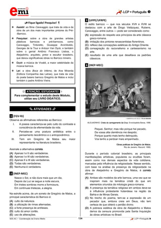 LCP  Português 
_________________________________________________________________________________________________________________________
___________________________________________________________________________________________________________________________________________________________________________________________________________________________________________________________________________________________________________________________________________________________________________________________________________________________ _____________________________________________________________________________________________________________
SEE-AC  Coordenação de Ensino Médio LCP  Português 134
 Fique ligado! Pesquise! 
 Assistir: ao filme Caravaggio, que trata da vida e da
obra de um dos mais importantes pintores do Pré-
-Barroco.
 Pesquisar: sobre a obra de grandes artistas
plásticos barrocos e pré-barrocos, como
Caravaggio, Tintoretto, Giuseppe Arcimboldo,
Georges de la Tour e Antoon Van Dyck; e também
sobre o genial Antônio Francisco Lisboa, o
Aleijadinho, arquiteto, pintor e escultor brasileiro,
que deixou significativas obras no Barroco mineiro.
 Ouvir: a música de Vivaldi, a maior celebridade da
música barroca.
 Ler: a obra Boca do Inferno, de Ana Miranda
(Editora Companhia das Letras), que trata da vida
do poeta baiano barroco Gregório de Matos e inclui
também o padre Antônio Vieira.
 *ATENÇÃO, ESTUDANTE!* 
Para complementar o estudo deste Módulo,
utilize seu LIVRO DIDÁTICO.
*********** ATIVIDADES ***********
.1. (FGV-RJ)
Observe as afirmativas referentes ao Barroco:
I. A poesia caracteriza-se pelo culto do contraste e
consciência da efemeridade da vida.
II. Percebe-se uma postura antitética entre o
pensamento teocêntrico e o antropocêntrico.
III. Tem em Gregório de Matos seu maior
representante na literatura brasileira.
Assinale a alternativa correta.
(A) Apenas I e II são verdadeiras.
(B) Apenas I e III são verdadeiras.
(C) Apenas II e III são verdadeiras.
(D) Todas são verdadeiras.
(E) Nenhuma é verdadeira.
.2. (INEP-MEC)
Nasce o Sol, e não dura mais que um dia,
Depois da Luz se segue a noite escura,
Em tristes sombras morre a formosura,
Em contínuas tristezas, a alegria.
Na estrofe acima, de um soneto de Gregório de Matos, a
principal característica do Barroco é:
(A) culto da natureza.
(B) a utilização de rimas alternadas.
(C) a forte presença de antíteses.
(D) culto do amor cortês.
(E) uso de aliterações.
.3. (UFPE/UFRPE)
O estilo barroco — que nos séculos XVII e XVIII se
destacou com a arte de Diogo Velázquez, Rubens,
Caravaggio, entre outros — pode ser considerado como:
(A) expressão do respeito aos princípios da arte clássica
greco-romana.
(B) imitação dos pintores renascentistas florentinos.
(C) reflexo das concepções estéticas do Antigo Oriente.
(D) consagração do racionalismo e cartesianismo na
arte.
(E) resultado de uma arte que desafiava os padrões
clássicos.
.4. (INEP-MEC)
 MARISTELA DO VALLE / FOLHA IMAGEM
ALEIJADINHO. Cristo do carregamento da Cruz. Enciclopédia Barsa, 1998.
Pequei, Senhor; mas não porque hei pecado,
Da vossa alta clemência me despido;
Porque quanto mais tenho delinquido,
Vos tenho a perdoar mais empenhado.
Obras poéticas de Gregório de Matos.
Rio de Janeiro: Record: 1990.
Durante o período colonial brasileiro, as principais
manifestações artísticas, populares ou eruditas foram,
assim como nos demais aspectos da vida cotidiana,
marcadas pela influência da religiosidade. Nesse sentido,
com base na análise da presença da religiosidade na
obra de Aleijadinho e Gregório de Matos, é correto
afirmar:
(A) Ambas são modelos da arte barroca, uma vez que se
inspiram mais na temática cristã do que em
elementos oriundos da mitologia greco-romana.
(B) A presença da temática religiosa em ambos deve-se
à influência protestante holandesa na região da
Bahia e de Minas Gerais.
(C) No trecho do poema, tem-se a expressão de um
pecador que, embora creia em Deus, não tem
certeza de que obterá o perdão divino.
(D) A pobreza estética da obra de Aleijadinho e Matos
deriva da censura promovida pela Santa Inquisição
às obras artísticas no Brasil.
 