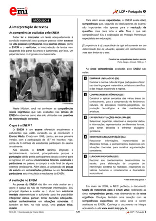 LCP  Português 
_________________________________________________________________________________________________________________________
___________________________________________________________________________________________________________________________________________________________________________________________________________________________________________________________________________________________________________________________________________________________________________________________________________________________ _____________________________________________________________________________________________________________
SEE-AC  Coordenação de Ensino Médio LCP  Português 136
*MÓDULO 4*
A interpretação de textos
As competências avaliadas pelo ENEM
Saber ler e interpretar um texto adequadamente é
condição essencial para qualquer pessoa obter sucesso
na vida pessoal e profissional. Nos exames oficiais, como
o ENEM e o vestibular, a interpretação de textos vem
ocupando boa parte da prova e cumprindo, por isso, um
papel decisivo no ingresso à universidade.
 FOLHA IMAGEM
Neste Módulo, você vai conhecer as competências
(eixos cognitivos) que são avaliadas nas provas do
ENEM e observar como elas são utilizadas nas questões
de interpretação de textos.
O que é o ENEM?
O ENEM é um exame oferecido anualmente a
estudantes que estão cursando ou já concluíram o
Ensino Médio. Criado em 1998, contou, em sua primeira
versão, com a participação de 157 mil inscritos; hoje,
cerca de 6 milhões de estudantes participam do exame
anualmente.
Aos poucos, o ENEM ganhou projeção e
reconhecimento nacional, principalmente porque a
pontuação obtida pelos participantes passou a servir para
o ingresso em várias universidades federais, estaduais e
particulares ou passou a compor a nota final de alguns
exames vestibulares. Além disso, a concessão de bolsas
de estudo em universidades públicas ou em faculdades
particulares está vinculada a resultados do ENEM.
A avaliação no ENEM
As provas do ENEM não têm em vista avaliar se o
aluno é capaz ou não de memorizar informações. Seu
principal objetivo é avaliar se o aluno tem estruturas
mentais desenvolvidas o suficiente para lhe possibilitar
interpretar dados, pensar, tomar decisões adequadas,
aplicar conhecimentos em situações concretas. E
também se tem, na vida social, uma postura ética,
cidadã.
Para aferir essas capacidades, o ENEM avalia cinco
competências que, segundo os idealizadores do exame,
são importantes não apenas para a resolução de
questões, mas para toda a vida. Mas o que são
competências? Eis a explicação de Philippe Perrenoud,
especialista em educação:
[Competência é a] capacidade de agir eficazmente em um
determinado tipo de situação, apoiada em conhecimentos,
mas sem limitar-se a eles.
Construir as competências desde a escola.
Porto Alegre: Artmed, 1999, p. 7.
As cinco competências avaliadas pelo ENEM são
estas:
.1. DOMINAR LINGUAGENS (DL)
Dominar a norma culta da língua portuguesa e fazer
uso das linguagens matemática, artística e científica
e das línguas espanhola e inglesa.
.2. COMPREENDER FENÔMENOS (CF)
Construir e aplicar conceitos das várias áreas do
conhecimento, para a compreensão de fenômenos
naturais, de processos histórico-geográficos, da
produção tecnológica e das manifestações
artísticas.
.3. ENFRENTAR SITUAÇÕES-PROBLEMA (SP)
Selecionar, organizar, relacionar e interpretar dados
e informações, representados de diferentes formas,
para tomar decisões e enfrentar situações-
-problema.
.4. CONSTRUIR ARGUMENTAÇÃO (CA)
Relacionar informações, representadas de
diferentes formas, e conhecimentos disponíveis em
situações concretas, para construir argumentação
consistente.
.5. ELABORAR PROPOSTAS (EP)
Recorrer aos conhecimentos desenvolvidos na
escola, para elaboração de propostas de
intervenção solidária na realidade, respeitando os
valores humanos e considerando a diversidade
sociocultural.
< www.enem.inep.gov.br >.
Em maio de 2009, o MEC publicou o documento
Matriz de Referência para o Enem 2009, reiterando as
cinco competências gerais, mas chamando-as de eixos
cognitivos. Divulgou também uma relação com as
competências específicas de cada área a serem
avaliadas no ENEM. Conheça o documento na íntegra
acessando o site www.enem.inep.gov.br.
 