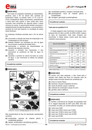 LCP  Português 
_________________________________________________________________________________________________________________________
___________________________________________________________________________________________________________________________________________________________________________________________________________________________________________________________________________________________________________________________________________________________________________________________________________________________ _____________________________________________________________________________________________________________
SEE-AC  Coordenação de Ensino Médio LCP  Português 139
.6. (ENEM-MEC)
Com base em projeções realizadas por especialistas,
prevê-se, para o fim do século XXI, aumento de
temperatura média, no planeta, entre 1,4 ºC e 5,8 ºC.
Como consequência desse aquecimento, possivelmente
o clima será mais quente e mais úmido bem como
ocorrerão mais enchentes em algumas áreas e secas
crônicas em outras. O aquecimento também provocará o
desaparecimento de algumas geleiras, o que acarretará o
aumento do nível dos oceanos e a inundação de certas
áreas litorâneas.
As mudanças climáticas previstas para o fim do século
XXI
(A) provocarão a redução das taxas de evaporação e de
condensação do ciclo da água.
(B) poderão interferir nos processos do ciclo da água
que envolvem mudanças de estado físico.
(C) promoverão o aumento da disponibilidade de
alimento das espécies marinhas.
(D) induzirão o aumento dos mananciais, o que
solucionará os problemas de falta de água no
planeta.
(E) causarão o aumento do volume de todos os cursos
de água, o que minimizará os efeitos da poluição
aquática.
Competências avaliadas: ____________________________
.7. (ENEM-MEC)
GONSALES, Fernando. Vá Pentear Macacos! São Paulo: Devir, 2004.
São características do tipo de reprodução representado
na tirinha:
(A) simplicidade, permuta de material gênico e
variabilidade genética.
(B) rapidez, simplicidade e semelhança genética.
(C) variabilidade genética, mutação e evolução lenta.
(D) gametogênese, troca de material gênico e
complexidade.
(E) clonagem, gemulação e partenogênese.
Competências avaliadas: ____________________________
Texto para as questões 8 e 9.
O Aedes aegypti é vetor transmissor da dengue. Uma
pesquisa feita em São Luís-MA, de 2000 a 2002, mapeou
os tipos de reservatório onde esse mosquito era
encontrado. A tabela abaixo mostra parte dos dados
coletados nessa pesquisa.
tipos de reservatórios população de A. aegypti
2000 2001 2002
pneu 895 1.658 974
tambor/tanque/depósito de barro 6.855 46.444 32.787
vaso de planta 456 3.191 1.399
material de construção/peça de
carro
271 436 276
garrafa/lata/plástico 675 2.100 1.059
poço/cisterna 44 428 275
caixa-d’água 248 1.689 1.014
recipiente natural, armadilha,
piscina e outros
615 2.658 1.178
total 10.059 58.604 38.962
Caderno Saúde Pública, vol. 20, n.º 5, Rio de Janeiro, out./2004 (com adaptações).
.8. (ENEM-MEC)
De acordo com essa pesquisa, o alvo inicial para a
redução mais rápida dos focos do mosquito vetor da
dengue nesse município deveria ser constituído por
(A) pneus e caixas-d’água.
(B) tambores, tanques e depósitos de barro.
(C) vasos de plantas, poços e cisternas.
(D) materiais de construção e peças de carro.
(E) garrafas, latas e plásticos.
Competências avaliadas: ____________________________
.9. (ENEM-MEC)
Se mantido o percentual de redução da população total
de A. aegypti observada de 2001 para 2002, teria sido
encontrado, em 2003, um número total de mosquitos
(A) menor que 5.000.
(B) maior que 5.000 e menor que 10.000.
(C) maior que 10.000 e menor que 15.000.
(D) maior que 15.000 e menor que 20.000.
(E) maior que 20.000.
Competências avaliadas: ____________________________
 