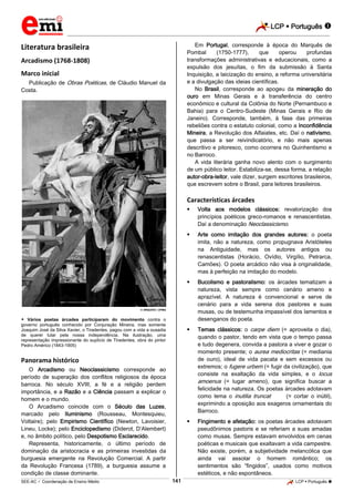 LCP  Português 
_________________________________________________________________________________________________________________________
___________________________________________________________________________________________________________________________________________________________________________________________________________________________________________________________________________________________________________________________________________________________________________________________________________________________ _____________________________________________________________________________________________________________
SEE-AC  Coordenação de Ensino Médio LCP  Português 141
Literatura brasileira
Arcadismo (1768-1808)
Marco inicial
Publicação de Obras Poéticas, de Cláudio Manuel da
Costa.
 ARQUIVO / UFMG
 Vários poetas árcades participaram do movimento contra o
governo português conhecido por Conjuração Mineira, mas somente
Joaquim José da Silva Xavier, o Tiradentes, pagou com a vida a ousadia
de querer lutar pela nossa independência. Na ilustração, uma
representação impressionante do suplício de Tiradentes, obra do pintor
Pedro Américo (1843-1905)
Panorama histórico
O Arcadismo ou Neoclassicismo corresponde ao
período de superação dos conflitos religiosos da época
barroca. No século XVIII, a fé e a religião perdem
importância, e a Razão e a Ciência passam a explicar o
homem e o mundo.
O Arcadismo coincide com o Século das Luzes,
marcado pelo Iluminismo (Rousseau, Montesquieu,
Voltaire); pelo Empirismo Científico (Newton, Lavoisier,
Lineu, Locke); pelo Enciclopedismo (Diderot, D’Alembert)
e, no âmbito político, pelo Despotismo Esclarecido.
Representa, historicamente, o último período de
dominação da aristocracia e as primeiras investidas da
burguesia emergente na Revolução Comercial. A partir
da Revolução Francesa (1789), a burguesia assume a
condição de classe dominante.
Em Portugal, corresponde à época do Marquês de
Pombal (1750-1777), que operou profundas
transformações administrativas e educacionais, como a
expulsão dos jesuítas, o fim da submissão à Santa
Inquisição, a laicização do ensino, a reforma universitária
e a divulgação das ideias científicas.
No Brasil, corresponde ao apogeu da mineração do
ouro em Minas Gerais e à transferência do centro
econômico e cultural da Colônia do Norte (Pernambuco e
Bahia) para o Centro-Sudeste (Minas Gerais e Rio de
Janeiro). Corresponde, também, à fase das primeiras
rebeliões contra o estatuto colonial, como a Inconfidência
Mineira, a Revolução dos Alfaiates, etc. Daí o nativismo,
que passa a ser reivindicatório, e não mais apenas
descritivo e pitoresco, como ocorrera no Quinhentismo e
no Barroco.
A vida literária ganha novo alento com o surgimento
de um público leitor. Estabiliza-se, dessa forma, a relação
autor-obra-leitor, vale dizer, surgem escritores brasileiros,
que escrevem sobre o Brasil, para leitores brasileiros.
Características árcades
 Volta aos modelos clássicos: revalorização dos
princípios poéticos greco-romanos e renascentistas.
Daí a denominação Neoclassicismo.
 Arte como imitação dos grandes autores: o poeta
imita, não a natureza, como propugnava Aristóteles
na Antiguidade, mas os autores antigos ou
renascentistas (Horácio, Ovídio, Virgílio, Petrarca,
Camões). O poeta arcádico não visa à originalidade,
mas à perfeição na imitação do modelo.
 Bucolismo e pastoralismo: os árcades tematizam a
natureza, vista sempre como cenário ameno e
aprazível. A natureza é convencional e serve de
cenário para a vida serena dos pastores e suas
musas, ou de testemunha impassível dos lamentos e
desenganos do poeta.
 Temas clássicos: o carpe diem (= aproveita o dia),
quando o pastor, tendo em vista que o tempo passa
e tudo degenera, convida a pastora a viver e gozar o
momento presente; o aurea mediocritas (= mediania
de ouro), ideal de vida pacata e sem excessos ou
extremos; o fugere urbem (= fugir da civilização), que
consiste na exaltação da vida simples, e o locus
amoenus (= lugar ameno), que significa buscar a
felicidade na natureza. Os poetas árcades adotavam
como lema o inutilia truncat (= cortar o inútil),
exprimindo a oposição aos exageros ornamentais do
Barroco.
 Fingimento e afetação: os poetas árcades adotavam
pseudônimos pastoris e se referiam a suas amadas
como musas. Sempre estavam envolvidos em cenas
poéticas e musicais que exaltavam a vida campestre.
Não existe, porém, a subjetividade melancólica que
ainda vai assolar o homem romântico; os
sentimentos são “fingidos”, usados como motivos
estéticos, e não espontâneos.
 