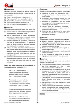 LCP  Português 
_________________________________________________________________________________________________________________________
___________________________________________________________________________________________________________________________________________________________________________________________________________________________________________________________________________________________________________________________________________________________________________________________________________________________ _____________________________________________________________________________________________________________
SEE-AC  Coordenação de Ensino Médio LCP  Português 143
.2. (ENEM-MEC)
Assinale a opção que apresenta um verso do soneto de
Cláudio Manoel da Costa em que o poeta se dirige ao
seu interlocutor.
(A) “Torno a ver-vos, ó montes; o destino” (v. 1).
(B) “Aqui estou entre Almendro, entre Corino” (v. 5).
(C) “Os meus fiéis, meus doces companheiros” (v. 6).
(D) “Vendo correr os míseros vaqueiros” (v. 7).
(E) “Que, da Cidade, o lisonjeiro encanto” (v. 11).
.3. (FATEC-SP)
Sobre o Arcadismo brasileiro só não se pode afirmar que:
(A) tem suas fontes nos antigos autores gregos e latinos,
dos quais imita os motivos e as formas.
(B) teve em Cláudio Manuel da Costa o representante
que, de forma original, recusou a motivação bucólica
e os modelos camonianos da lírica amorosa.
(C) nos legou os poemas de feição épica Caramuru (de
Frei José de Santa Rita Durão) e O Uraguai (de
Basílio da Gama), no qual se reconhece qualidade
literária destacada em relação ao primeiro.
(D) norteou, em termos dos valores estéticos básicos, a
produção dos versos de Marília de Dirceu, obra que
celebrizou Tomás Antônio Gonzaga e que destaca a
originalidade de estilo e de tratamento local dos
temas pelo autor.
(E) apresentou uma corrente de conotação ideológica,
envolvida com as questões sociais do seu tempo,
com a crítica aos abusos do poder da Coroa
portuguesa.
Leia o texto abaixo, de autoria de Cláudio Manuel da
Costa, para responder às questões 4 e 5.
Este é o rio, a montanha é esta,
Estes os troncos, estes os rochedos;
São estes inda os mesmos arvoredos;
Esta é a mesma rústica floresta.
Tudo cheio de horror se manifesta,
Rio, montanha, troncos e penedos;
Que de amor nos suavíssimos enredos
Foi cena alegre, e urna é já funesta.
Oh quão lembrado estou de haver subido
Aquele monte, e as vezes que, baixando,
Deixei do pranto o vale umedecido!
Tudo me está a memória retratando;
Que da mesma saudade o infame ruído
Vem as mortas espécies despertando.
.4. (INEP-MEC)
Assinale a opção que se refere ao texto de modo correto.
(A) Observa-se o elogio do pastoralismo, com a
consequente crítica aos males que o meio urbano
traz ao homem.
(B) A natureza é cenário tranquilo, retratada sem levar
em conta o estado de espírito de quem a descreve.
(C) A antítese “Foi cena alegre, e urna é já funesta”
resume o poema, indicando a passagem do tempo e
a lembrança do amor perdido.
(D) Exemplo típico do Arcadismo, constata-se o
predomínio da razão sobre a emoção, o que revela a
influência da lógica iluminista.
(E) Recomenda que se aproveite o dia (carpe diem),
embora fazendo referência à constância da vida e à
previsibilidade do destino.
.5. (INEP-MEC)
Ainda a respeito do poema, assinale a opção incorreta.
(A) A métrica regular e a estrutura — um soneto —
indicam a proximidade do Romantismo.
(B) Apresenta construções em ordem indireta, mas sem
o radicalismo da escrita barroca.
(C) Percebe-se uma identificação entre o poeta e a
natureza que o rodeia.
(D) A organização em dois quartetos e dois tercetos é de
natureza greco-latina.
(E) Há uma contenção do poeta no uso de figuras de
linguagem, como a metáfora “e urna é já funesta”.
.6. (UESPI-PI)
Assinale a alternativa correta acerca do Arcadismo
brasileiro e de seus autores.
(A) Foi um movimento literário posterior ao Romantismo,
que teve repercussão em todo o Brasil,
especialmente em Minas e São Paulo.
(B) A obra lírica mais divulgada foi Marília de Dirceu,
longo poema de Tomás Antônio Gonzaga. Nele, o
poeta se transforma em Dirceu, pastor que se
enamora da pastora Marília, tendo como cenário um
ambiente bucólico.
(C) Cláudio Manuel da Costa, também árcade, escreveu
Cartas Chilenas, uma crítica à colonização
portuguesa.
(D) Silva Alvarenga é o autor de O Uraguai, único poema
épico do Arcadismo.
(E) Entre as características árcades estão: a volta aos
padrões greco-latinos, a visão idílica da natureza, o
uso exacerbado da linguagem figurada, das
contradições e dos contrastes.
________________________________________________
*Anotações*
 