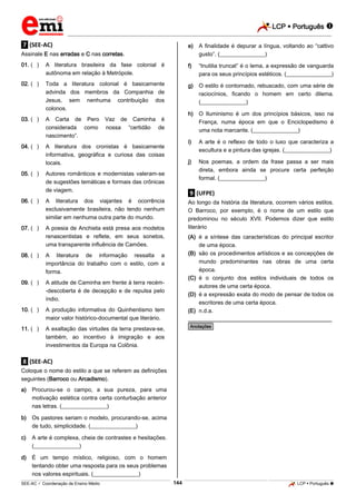 LCP  Português 
_________________________________________________________________________________________________________________________
___________________________________________________________________________________________________________________________________________________________________________________________________________________________________________________________________________________________________________________________________________________________________________________________________________________________ _____________________________________________________________________________________________________________
SEE-AC  Coordenação de Ensino Médio LCP  Português 144
.7. (SEE-AC)
Assinale E nas erradas e C nas corretas.
01. (**) A literatura brasileira da fase colonial é
autônoma em relação à Metrópole.
02. (**) Toda a literatura colonial é basicamente
advinda dos membros da Companhia de
Jesus, sem nenhuma contribuição dos
colonos.
03. (**) A Carta de Pero Vaz de Caminha é
considerada como nossa “certidão de
nascimento”.
04. (**) A literatura dos cronistas é basicamente
informativa, geográfica e curiosa das coisas
locais.
05. (**) Autores românticos e modernistas valeram-se
de sugestões temáticas e formais das crônicas
de viagem.
06. (**) A literatura dos viajantes é ocorrência
exclusivamente brasileira, não tendo nenhum
similar em nenhuma outra parte do mundo.
07. (**) A poesia de Anchieta está presa aos modelos
renascentistas e reflete, em seus sonetos,
uma transparente influência de Camões.
08. (**) A literatura de informação ressalta a
importância do trabalho com o estilo, com a
forma.
09. (**) A atitude de Caminha em frente à terra recém-
-descoberta é de decepção e de repulsa pelo
índio.
10. (**) A produção informativa do Quinhentismo tem
maior valor histórico-documental que literário.
11. (**) A exaltação das virtudes da terra prestava-se,
também, ao incentivo à imigração e aos
investimentos da Europa na Colônia.
.8. (SEE-AC)
Coloque o nome do estilo a que se referem as definições
seguintes (Barroco ou Arcadismo).
a) Procurou-se o campo, a sua pureza, para uma
motivação estética contra certa conturbação anterior
nas letras. (________________)
b) Os pastores seriam o modelo, procurando-se, acima
de tudo, simplicidade. (________________)
c) A arte é complexa, cheia de contrastes e hesitações.
(________________)
d) É um tempo místico, religioso, com o homem
tentando obter uma resposta para os seus problemas
nos valores espirituais. (________________)
e) A finalidade é depurar a língua, voltando ao “cattivo
gusto”. (________________)
f) “Inutilia truncat” é o lema, a expressão de vanguarda
para os seus princípios estéticos. (________________)
g) O estilo é contornado, rebuscado, com uma série de
raciocínios, ficando o homem em certo dilema.
(________________)
h) O Iluminismo é um dos princípios básicos, isso na
França, numa época em que o Enciclopedismo é
uma nota marcante. (________________)
i) A arte é o reflexo de todo o luxo que caracteriza a
escultura e a pintura das igrejas. (________________)
j) Nos poemas, a ordem da frase passa a ser mais
direta, embora ainda se procure certa perfeição
formal. (________________)
.9. (UFPE)
Ao longo da história da literatura, ocorrem vários estilos.
O Barroco, por exemplo, é o nome de um estilo que
predominou no século XVII. Podemos dizer que estilo
literário
(A) é a síntese das características do principal escritor
de uma época.
(B) são os procedimentos artísticos e as concepções de
mundo predominantes nas obras de uma certa
época.
(C) é o conjunto dos estilos individuais de todos os
autores de uma certa época.
(D) é a expressão exata do modo de pensar de todos os
escritores de uma certa época.
(E) n.d.a.
________________________________________________
*Anotações*
 