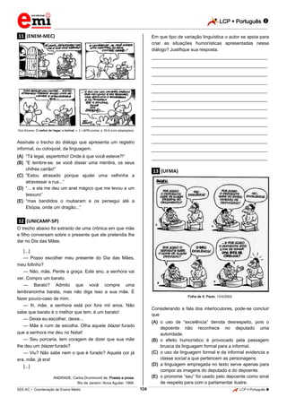 LCP  Português 
_________________________________________________________________________________________________________________________
___________________________________________________________________________________________________________________________________________________________________________________________________________________________________________________________________________________________________________________________________________________________________________________________________________________________ _____________________________________________________________________________________________________________
SEE-AC  Coordenação de Ensino Médio LCP  Português 104
.11. (ENEM-MEC)
Dick Browne. O melhor de Hagar, o horrível, v. 2. L&PM pocket, p. 55-6 (com adaptações).
Assinale o trecho do diálogo que apresenta um registro
informal, ou coloquial, da linguagem.
(A) “Tá legal, espertinho! Onde é que você esteve?!”
(B) “E lembre-se: se você disser uma mentira, os seus
chifres cairão!”
(C) “Estou atrasado porque ajudei uma velhinha a
atravessar a rua...”
(D) “... e ela me deu um anel mágico que me levou a um
tesouro”
(E) “mas bandidos o roubaram e os persegui até a
Etiópia, onde um dragão...”
.12. (UNICAMP-SP)
O trecho abaixo foi extraído de uma crônica em que mãe
e filho conversam sobre o presente que ele pretendia lhe
dar no Dia das Mães.
[...]
— Posso escolher meu presente do Dia das Mães,
meu fofinho?
— Não, mãe. Perde a graça. Este ano, a senhora vai
ver. Compro um barato.
— Barato? Admito que você compre uma
lembrancinha barata, mas não diga isso a sua mãe. É
fazer pouco-caso de mim.
— lh, mãe, a senhora está por fora mil anos. Não
sabe que barato é o melhor que tem, é um barato!
— Deixe eu escolher, deixe...
— Mãe é ruim de escolha. Olha aquele blazer furado
que a senhora me deu no Natal!
— Seu porcaria, tem coragem de dizer que sua mãe
lhe deu um blazer furado?
— Viu? Não sabe nem o que é furado? Aquela cor já
era, mãe, já era!
[...]
ANDRADE, Carlos Drummond de. Poesia e prosa.
Rio de Janeiro: Nova Aguilar, 1988.
Em que tipo de variação linguística o autor se apoia para
criar as situações humorísticas apresentadas nesse
diálogo? Justifique sua resposta.
________________________________________________
________________________________________________
________________________________________________
________________________________________________
________________________________________________
________________________________________________
________________________________________________
________________________________________________
________________________________________________
________________________________________________
________________________________________________
________________________________________________
________________________________________________
.13. (UFMA)
Folha de S. Paulo, 12/4/2003.
Considerando a fala dos interlocutores, pode-se concluir
que
(A) o uso de “excelência” denota desrespeito, pois o
depoente não reconhece no deputado uma
autoridade.
(B) o efeito humorístico é provocado pela passagem
brusca da linguagem formal para a informal.
(C) o uso da linguagem formal e da informal evidencia a
classe social a que pertencem as personagens.
(D) a linguagem empregada no texto serve apenas para
compor as imagens do deputado e do depoente.
(E) o pronome “seu” foi usado pelo depoente como sinal
de respeito para com o parlamentar ilustre.
 